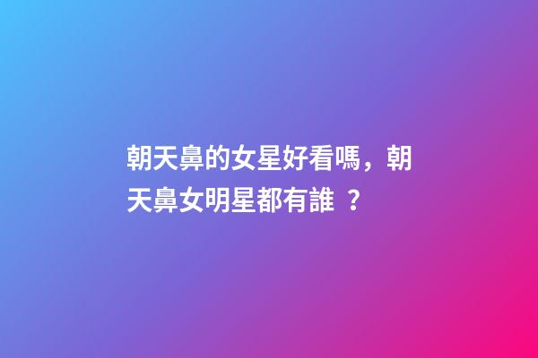 朝天鼻的女星好看嗎，朝天鼻女明星都有誰？
